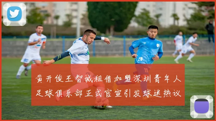 黄开俊王智诚租借加盟深圳青年人足球俱乐部正式官宣引发球迷热议