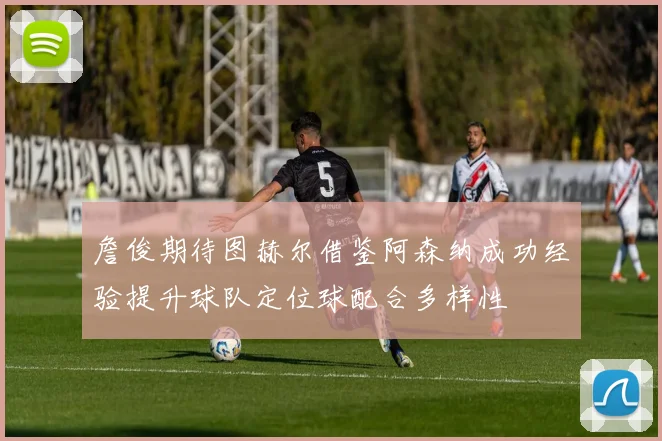 詹俊期待图赫尔借鉴阿森纳成功经验提升球队定位球配合多样性