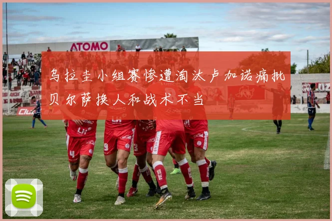 乌拉圭小组赛惨遭淘汰卢加诺痛批贝尔萨换人和战术不当