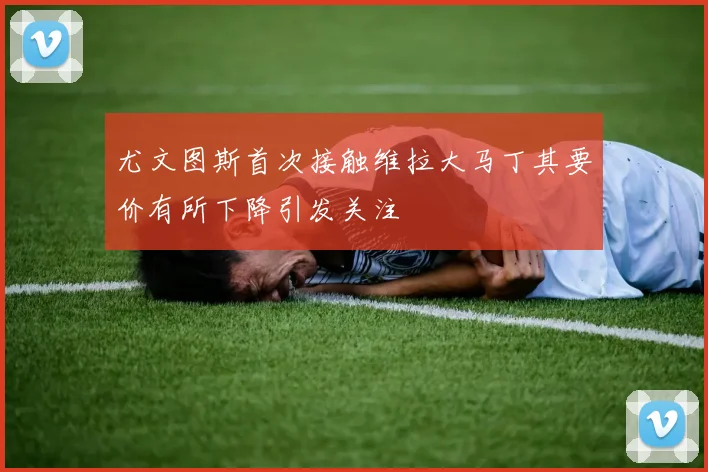 尤文图斯首次接触维拉大马丁其要价有所下降引发关注