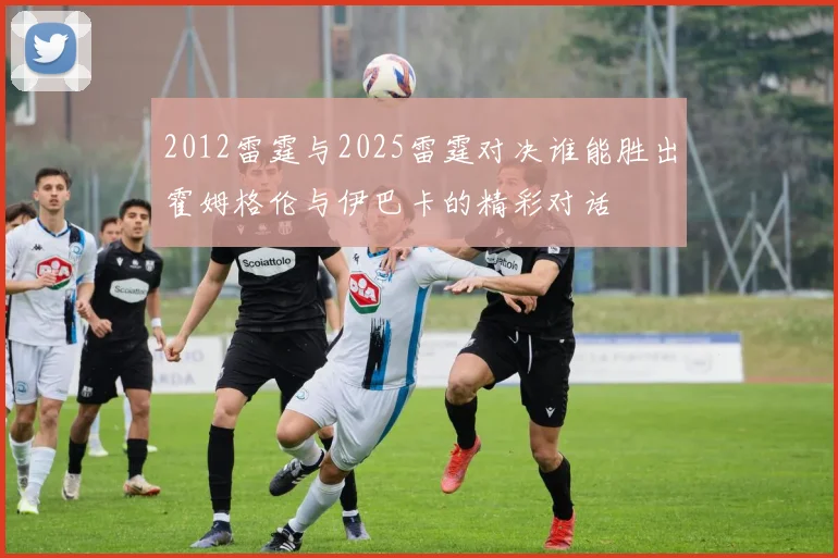 2012雷霆与2025雷霆对决谁能胜出霍姆格伦与伊巴卡的精彩对话