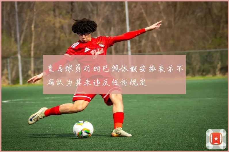 皇马球员对姆巴佩休假安排表示不满认为其未违反任何规定