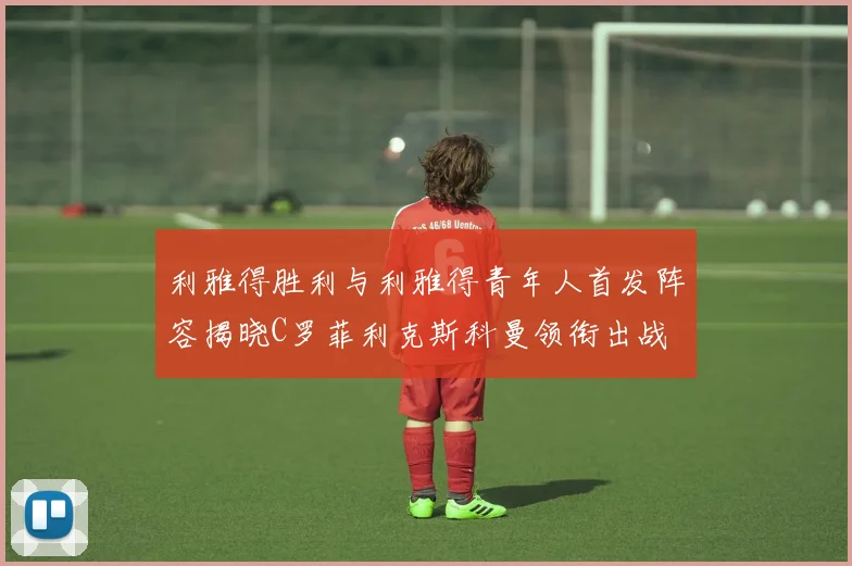 利雅得胜利与利雅得青年人首发阵容揭晓C罗菲利克斯科曼领衔出战