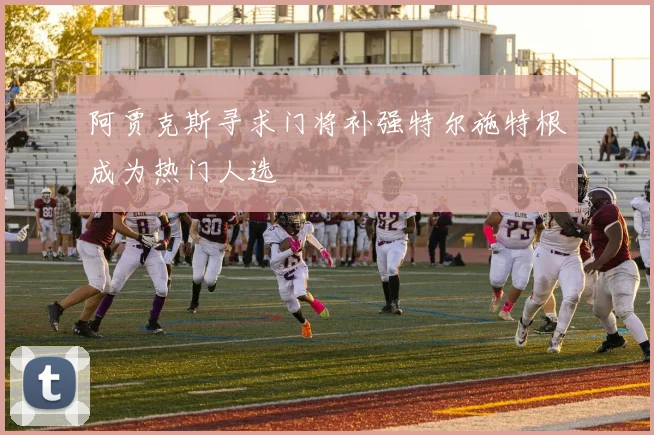 阿贾克斯寻求门将补强特尔施特根成为热门人选