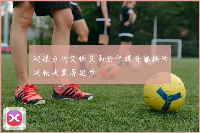 湖媒分析艾顿交易价值提升能换两次轮次显著进步