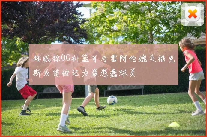 路威称OG补篮可与雷阿伦媲美福克斯或将被记为最愚蠢球员