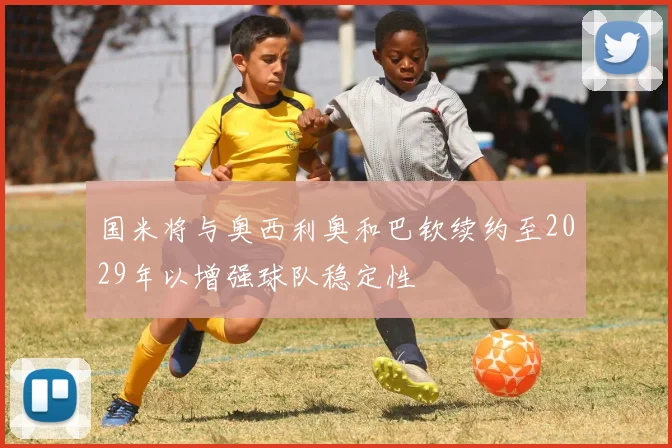 国米将与奥西利奥和巴钦续约至2029年以增强球队稳定性