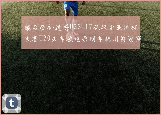 能否弥补遗憾U23U17双双进亚洲杯决赛U20去年被绝杀明年杭州再战期待辉煌