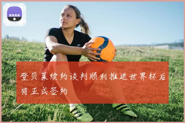 登贝莱续约谈判顺利推进世界杯后将正式签约