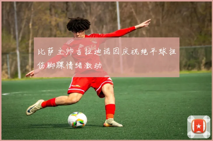 比萨主帅吉拉迪诺因庆祝绝平球扭伤脚踝情绪激动
