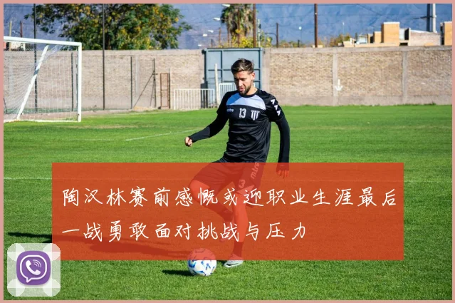 陶汉林赛前感慨或迎职业生涯最后一战勇敢面对挑战与压力