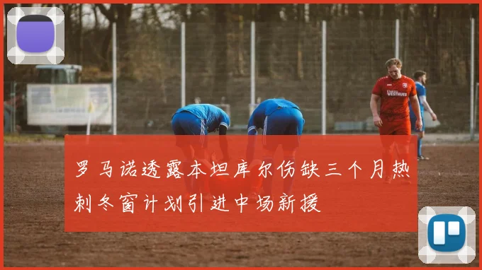 罗马诺透露本坦库尔伤缺三个月热刺冬窗计划引进中场新援