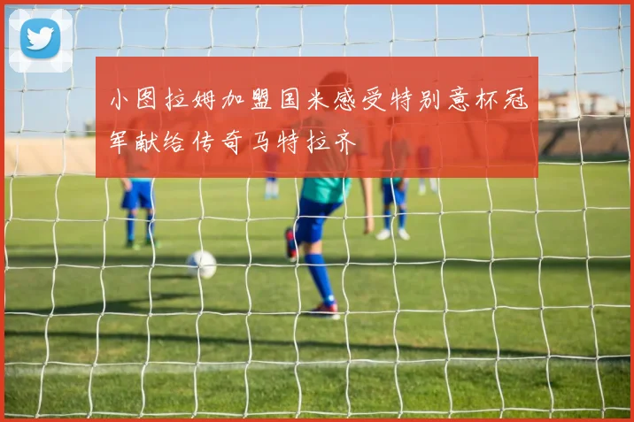 小图拉姆加盟国米感受特别意杯冠军献给传奇马特拉齐