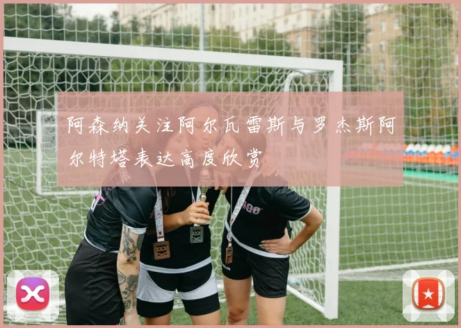 阿森纳关注阿尔瓦雷斯与罗杰斯阿尔特塔表达高度欣赏