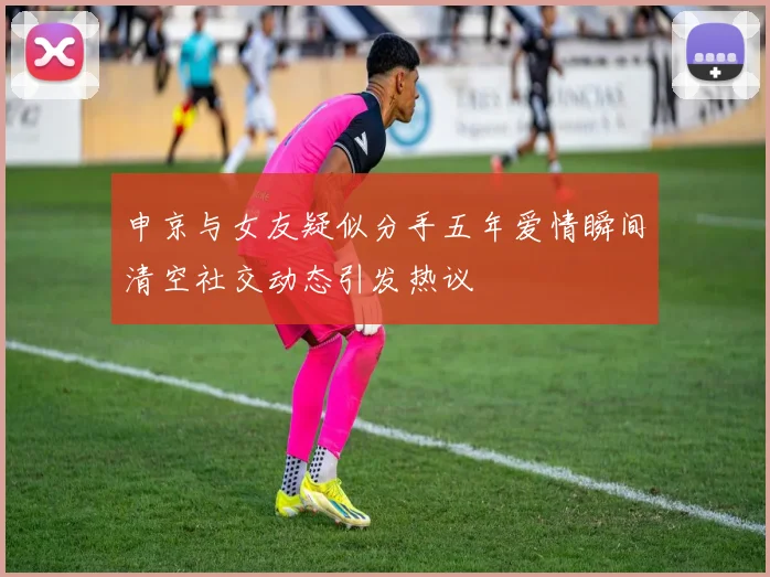 申京与女友疑似分手五年爱情瞬间清空社交动态引发热议