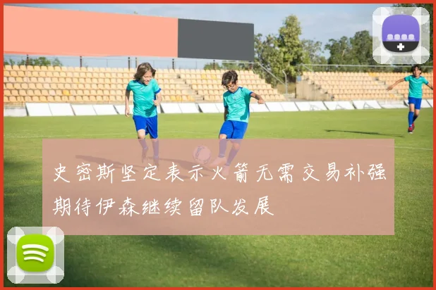 史密斯坚定表示火箭无需交易补强期待伊森继续留队发展