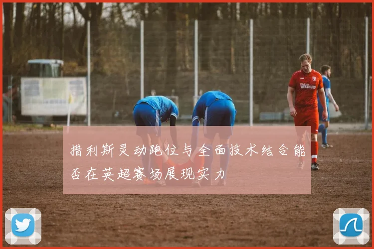 措利斯灵动跑位与全面技术结合能否在英超赛场展现实力