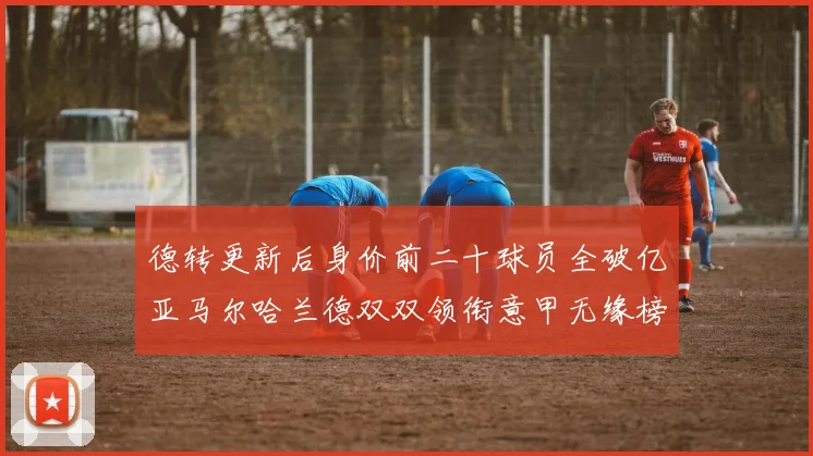 德转更新后身价前二十球员全破亿亚马尔哈兰德双双领衔意甲无缘榜单