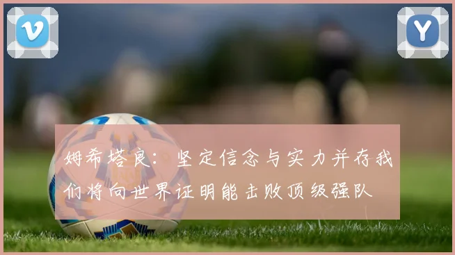姆希塔良：坚定信念与实力并存我们将向世界证明能击败顶级强队