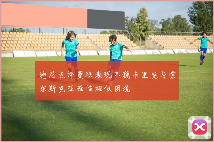 迪尼点评曼联表现不稳卡里克与索尔斯克亚面临相似困境