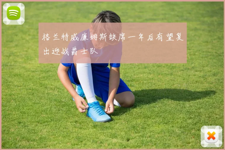 格兰特威廉姆斯缺席一年后有望复出迎战爵士队