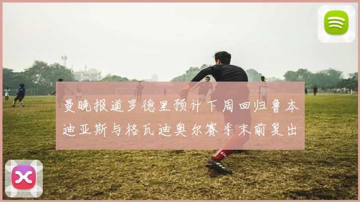 曼晚报道罗德里预计下周回归鲁本迪亚斯与格瓦迪奥尔赛季末前复出